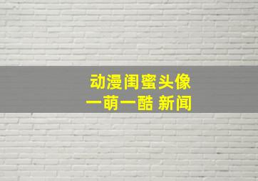 动漫闺蜜头像一萌一酷 新闻